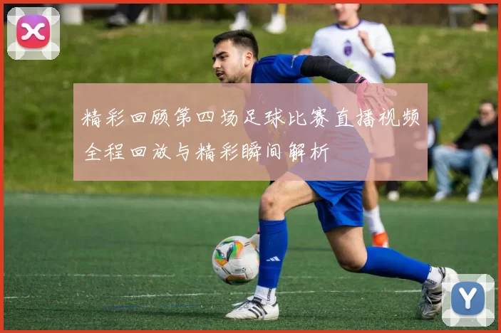 精彩回顾第四场足球比赛直播视频全程回放与精彩瞬间解析