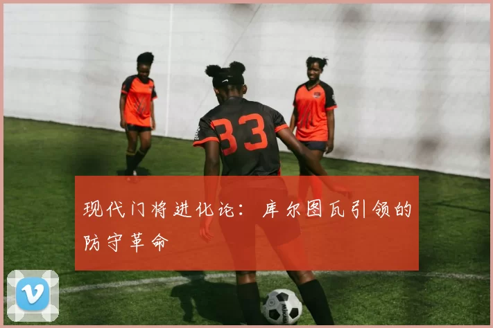 现代门将进化论：库尔图瓦引领的防守革命