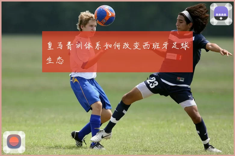 皇马青训体系如何改变西班牙足球生态