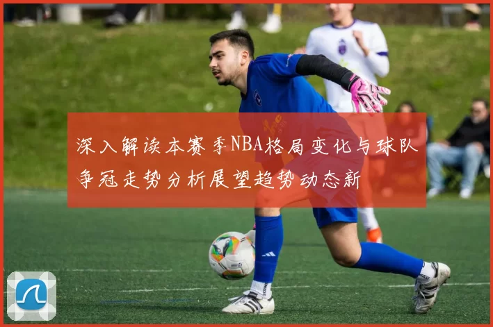 深入解读本赛季NBA格局变化与球队争冠走势分析展望趋势动态新
