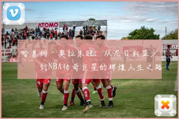 哈基姆·奥拉朱旺：从尼日利亚少年到NBA传奇巨星的辉煌人生之路