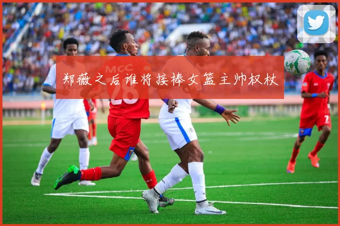 郑薇之后谁将接棒女篮主帅权杖