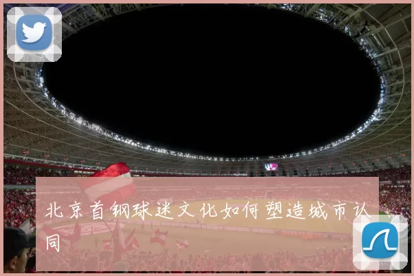 北京首钢球迷文化如何塑造城市认同