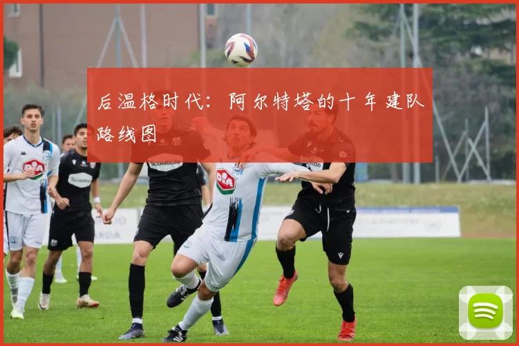 后温格时代：阿尔特塔的十年建队路线图