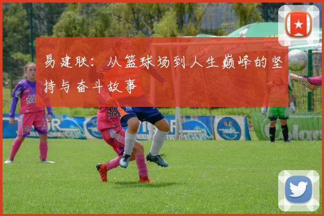 易建联：从篮球场到人生巅峰的坚持与奋斗故事