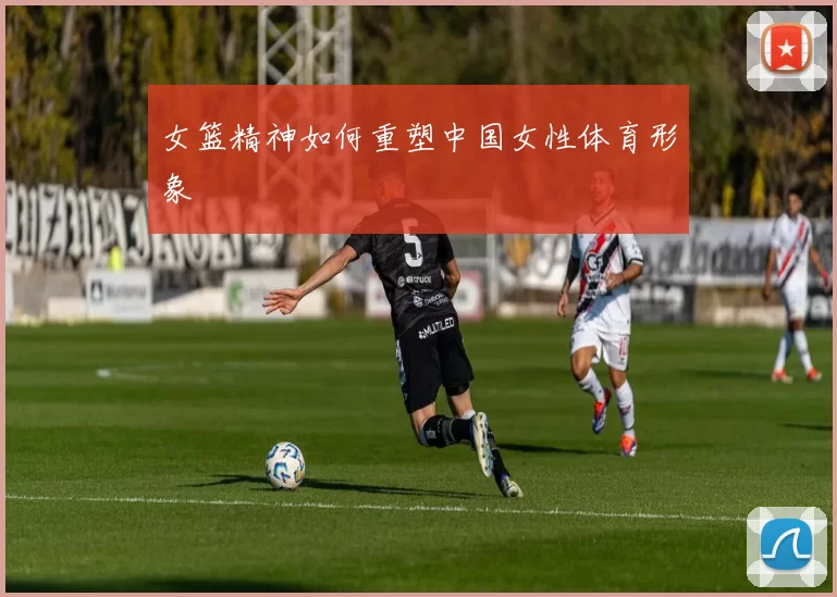 女篮精神如何重塑中国女性体育形象