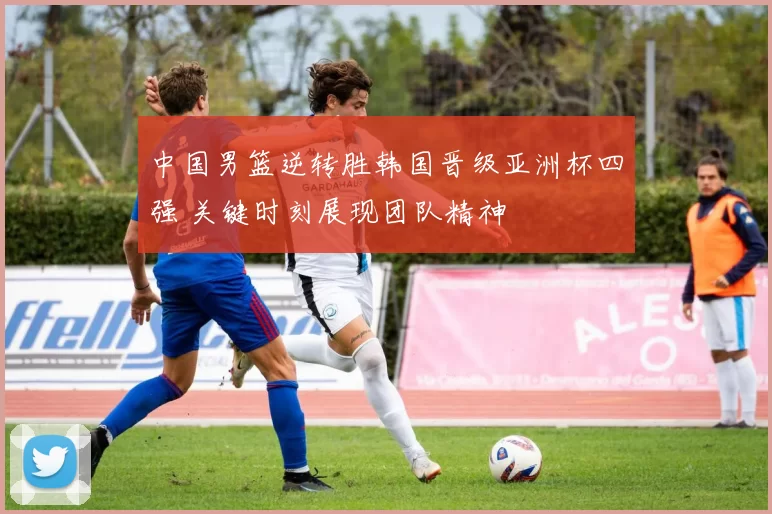 中国男篮逆转胜韩国晋级亚洲杯四强 关键时刻展现团队精神